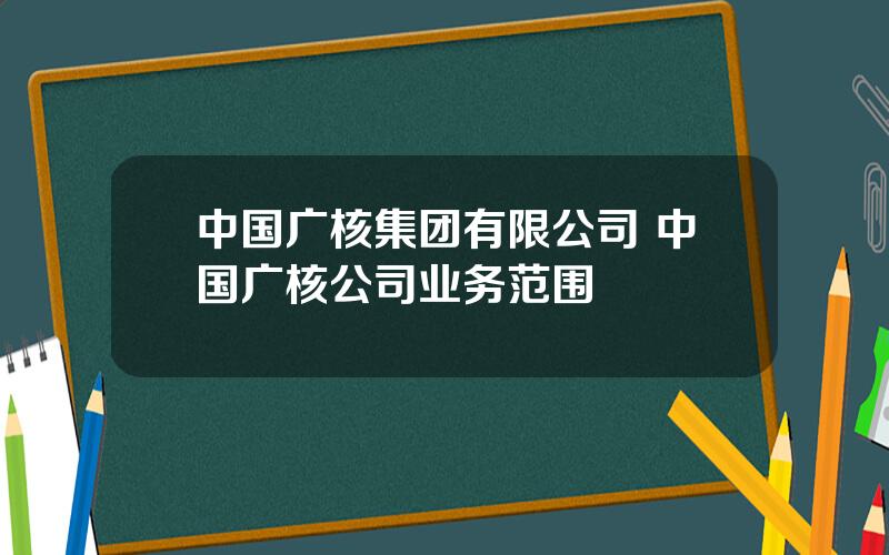 中国广核集团有限公司 中国广核公司业务范围